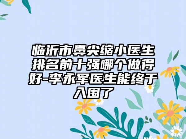 临沂市鼻尖缩小医生排名前十强哪个做得好-李永军医生能终于入围了