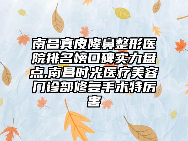 南昌真皮七元医院排名榜口碑实力盘点,南昌时光医疗美容门诊部修复手术特厉害