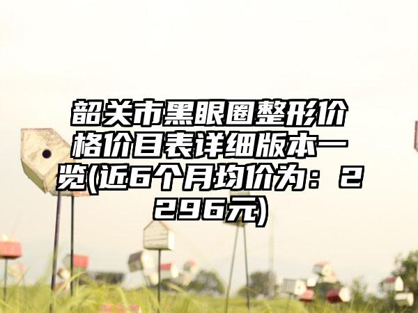 韶关市黑眼圈整形价格价目表详细版本一览(近6个月均价为：2296元)