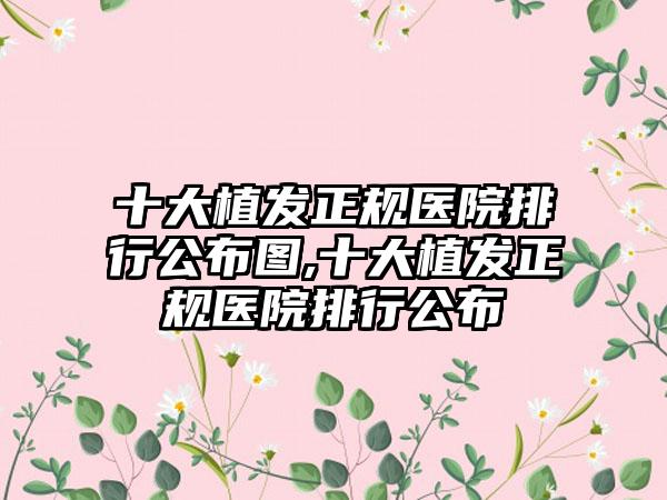 十大植发正规医院排行公布图,十大植发正规医院排行公布