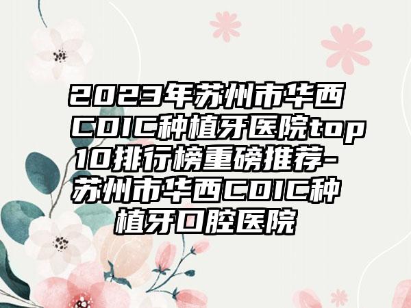 2023年苏州市华西CDIC种植牙医院top10排行榜重磅推荐-苏州市华西CDIC种植牙口腔医院