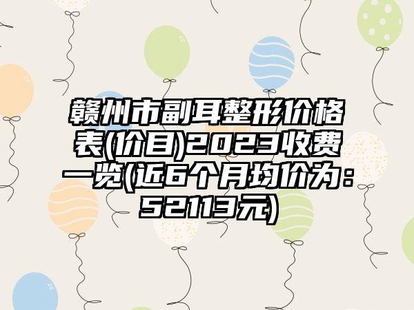 赣州市副耳整形价格表(价目)2023收费一览(近6个月均价为：52113元)