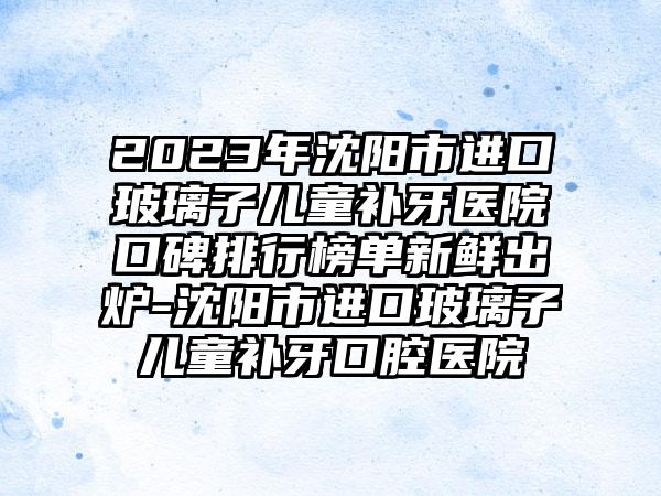 2023年沈阳市进口玻璃子儿童补牙医院口碑排行榜单新鲜出炉-沈阳市进口玻璃子儿童补牙口腔医院