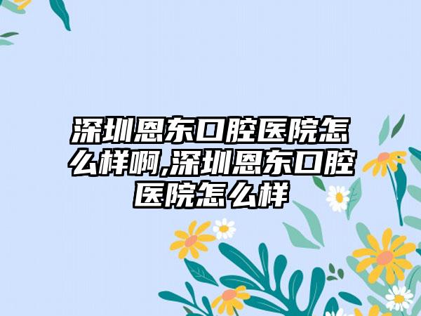 深圳恩东口腔医院怎么样啊,深圳恩东口腔医院怎么样