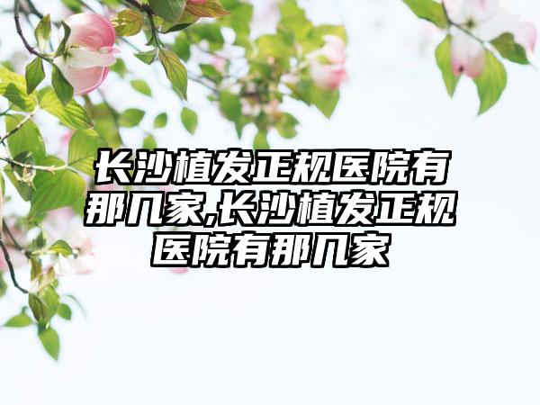 长沙植发正规医院有那几家,长沙植发正规医院有那几家