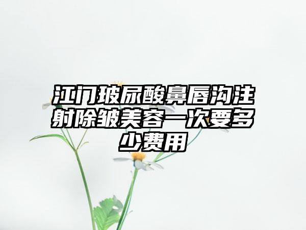 江门玻尿酸鼻唇沟注射除皱美容一次要多少费用