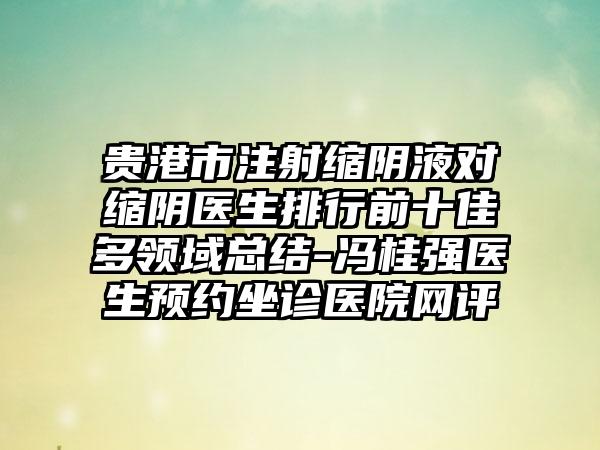 贵港市注射缩阴液对缩阴医生排行前十佳多领域总结-冯桂强医生预约坐诊医院网评