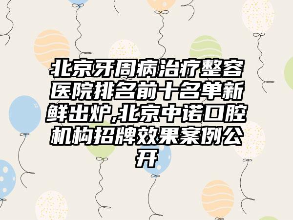 北京牙周病治疗整容医院排名前十名单新鲜出炉,北京中诺口腔机构招牌成果实例公开