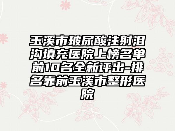 玉溪市玻尿酸注射泪沟填充医院上榜名单前10名全新评出-排名靠前玉溪市整形医院