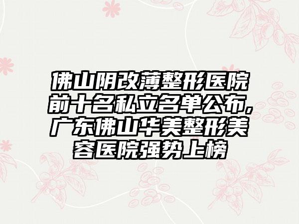 佛山阴改薄整形医院前十名私立名单公布,广东佛山华美整形美容医院强势上榜