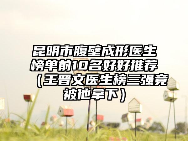 昆明市腹壁成形医生榜单前10名好好推荐（王晋文医生榜三强竟被他拿下）