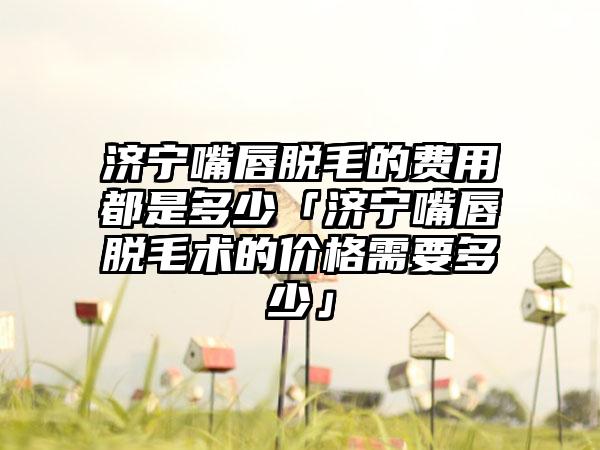 济宁嘴唇脱毛的费用都是多少「济宁嘴唇脱毛术的价格需要多少」