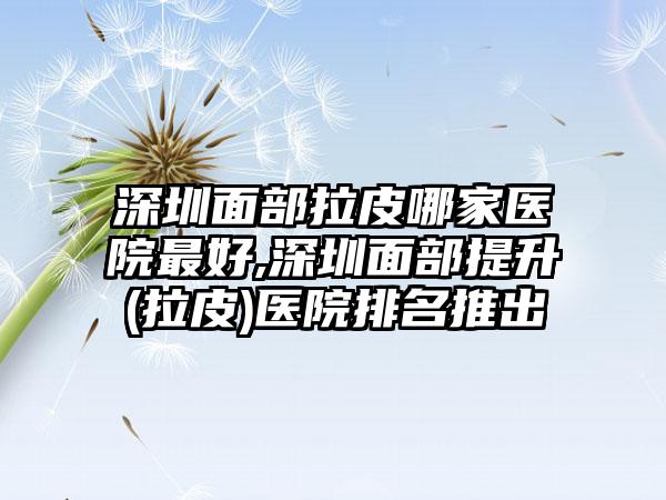 深圳面部拉皮哪家医院较好,深圳面部提升(拉皮)医院排名推出