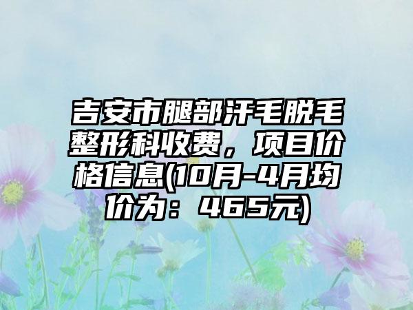 吉安市腿部汗毛脱毛整形科收费，项目价格信息(10月-4月均价为：465元)