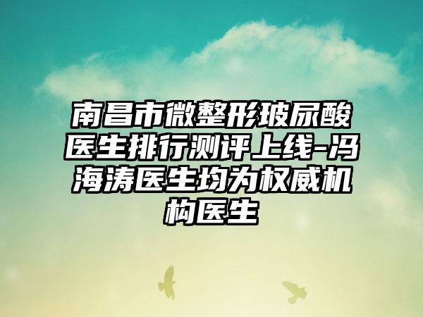 南昌市微整形玻尿酸医生排行测评上线-冯海涛医生均为权威机构医生