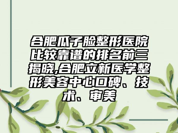 合肥瓜子脸整形医院比较靠谱的排名前三揭晓,合肥立新医学整形美容中心口碑、技术、审美