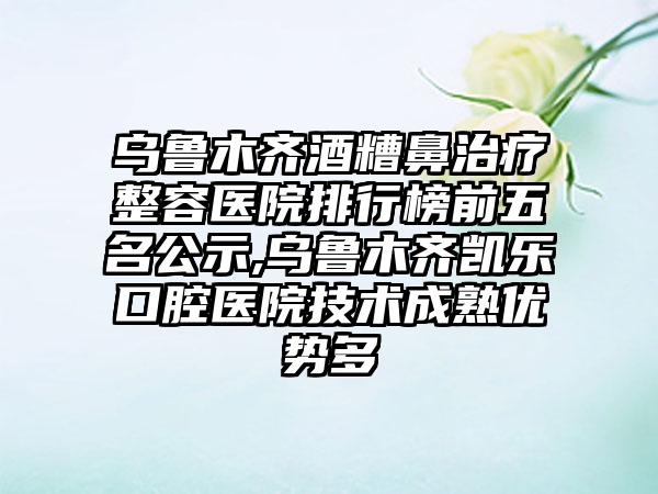 乌鲁木齐酒糟鼻治疗整容医院排行榜前五名公示,乌鲁木齐凯乐口腔医院技术成熟优势多