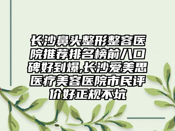 长沙鼻头整形整容医院推荐排名榜前八口碑好到爆,长沙爱美思医疗美容医院市民评价好正规不坑