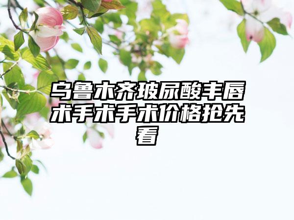 乌鲁木齐玻尿酸丰唇术手术手术价格抢先看