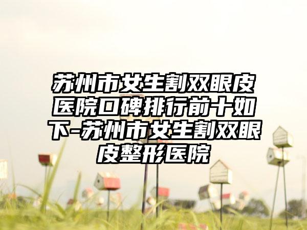 苏州市女生割双眼皮医院口碑排行前十如下-苏州市女生割双眼皮整形医院