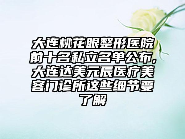 大连桃花眼整形医院前十名私立名单公布,大连达美元辰医疗美容门诊所这些细节要了解