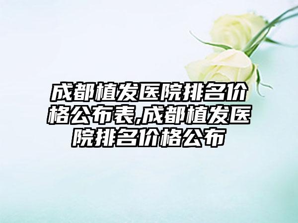 成都植发医院排名价格公布表,成都植发医院排名价格公布