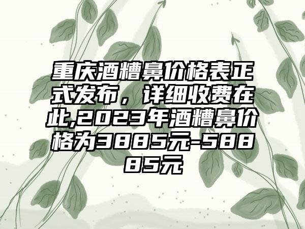 重庆酒糟鼻价格表正式发布，详细收费在此,2023年酒糟鼻价格为3885元-58885元