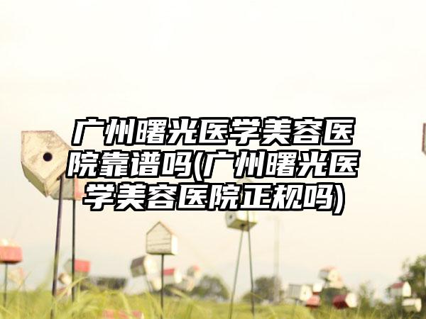 广州曙光医学美容医院靠谱吗(广州曙光医学美容医院正规吗)