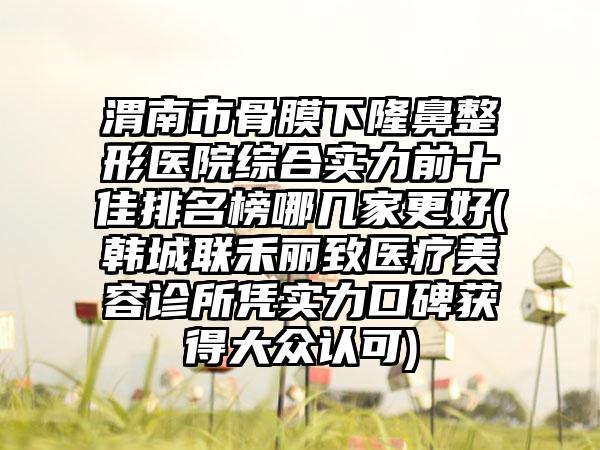 渭南市骨膜下七元医院综合实力前十佳排名榜哪几家更好(韩城联禾丽致医疗美容诊所凭实力口碑获得大众认可)