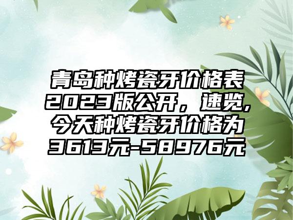 青岛种烤瓷牙价格表2023版公开，速览,今天种烤瓷牙价格为3613元-58976元