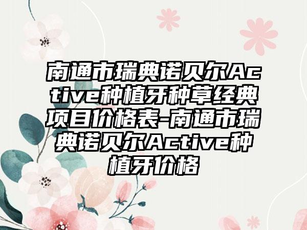 南通市瑞典诺贝尔Active种植牙种草经典项目价格表-南通市瑞典诺贝尔Active种植牙价格