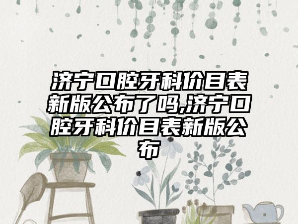 济宁口腔牙科价目表新版公布了吗,济宁口腔牙科价目表新版公布