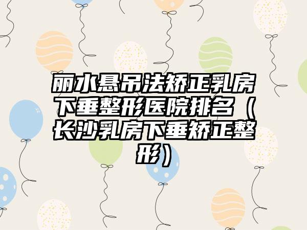 丽水悬吊法矫正乳房下垂整形医院排名（长沙乳房下垂矫正整形）