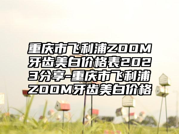 重庆市飞利浦ZOOM牙齿美白价格表2023分享-重庆市飞利浦ZOOM牙齿美白价格