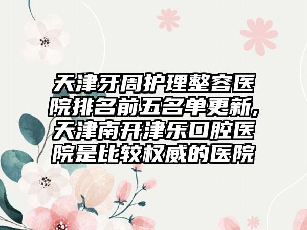 天津牙周护理整容医院排名前五名单更新,天津南开津乐口腔医院是比较权威的医院