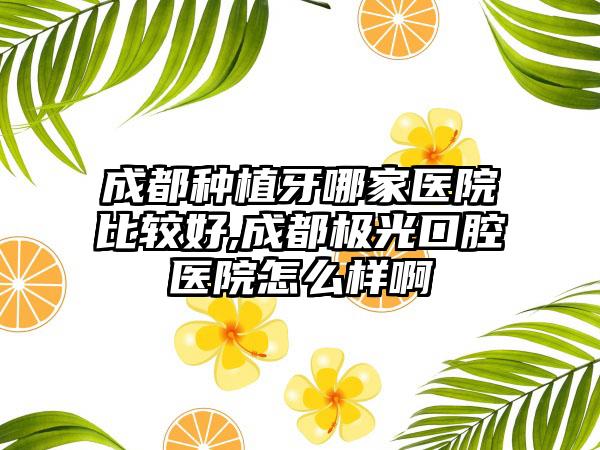 成都种植牙哪家医院比较好,成都极光口腔医院怎么样啊