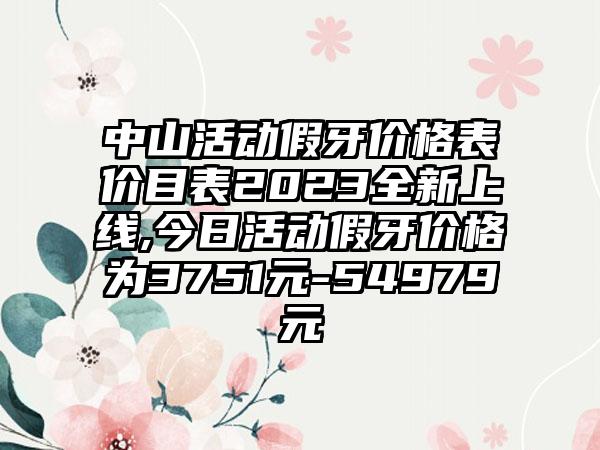 中山活动假牙价格表价目表2023全新上线,今日活动假牙价格为3751元-54979元