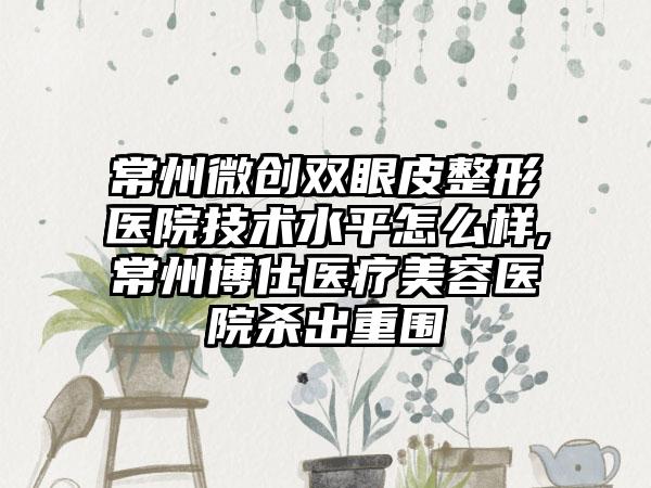 常州微创双眼皮整形医院技术水平怎么样,常州博仕医疗美容医院杀出重围