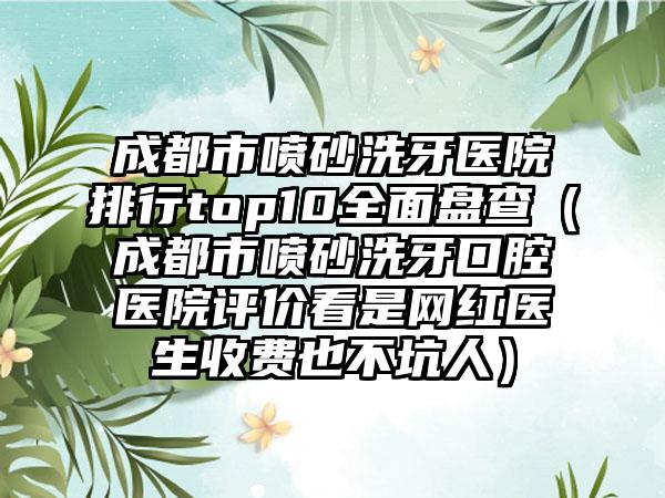 成都市喷砂洗牙医院排行top10多面盘查（成都市喷砂洗牙口腔医院评价看是网红医生收费也不坑人）