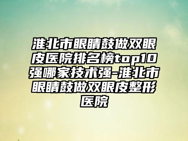 淮北市眼睛鼓做双眼皮医院排名榜top10强哪家技术强-淮北市眼睛鼓做双眼皮整形医院