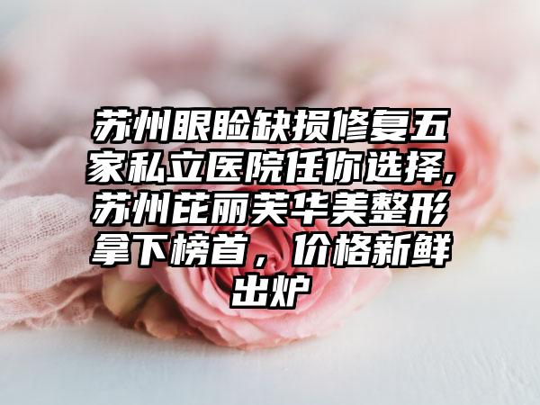 苏州眼睑缺损修复五家私立医院任你选择,苏州芘丽芙华美整形拿下榜首，价格新鲜出炉