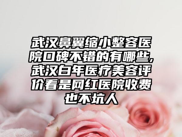 武汉鼻翼缩小整容医院口碑不错的有哪些,武汉白年医疗美容评价看是网红医院收费也不坑人