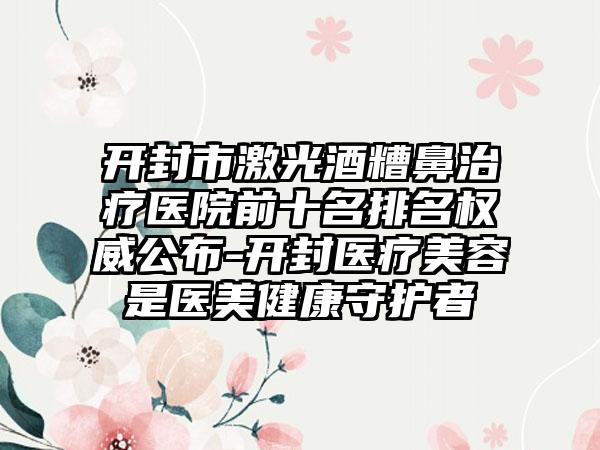 开封市激光酒糟鼻治疗医院前十名排名权威公布-开封医疗美容是医美健康守护者