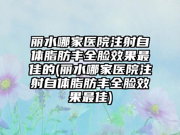 丽水哪家医院注射自体脂肪丰全脸成果较好的(丽水哪家医院注射自体脂肪丰全脸成果较好)