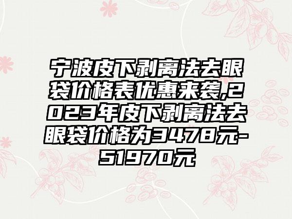 宁波皮下剥离法去眼袋价格表优惠来袭,2023年皮下剥离法去眼袋价格为3478元-51970元