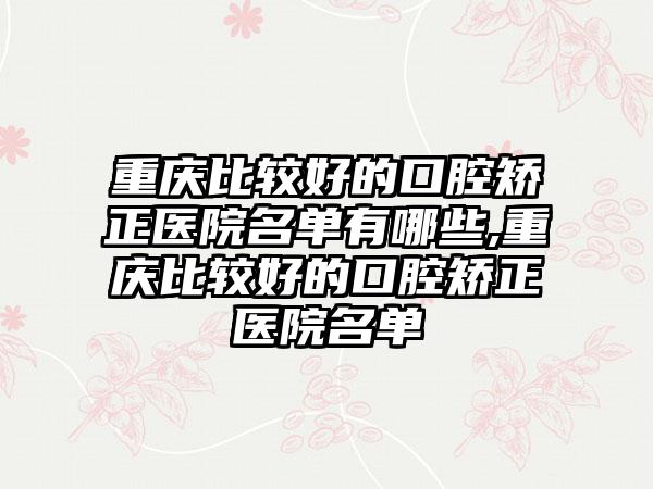 重庆比较好的口腔矫正医院名单有哪些,重庆比较好的口腔矫正医院名单