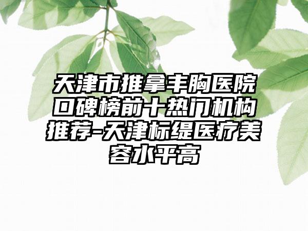 天津市推拿丰胸医院口碑榜前十热门机构推荐-天津标缇医疗美容水平高