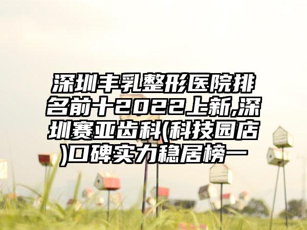 深圳丰乳整形医院排名前十2022上新,深圳赛亚齿科(科技园店)口碑实力稳居榜一