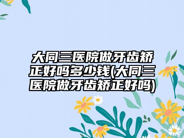 大同三医院做牙齿矫正好吗多少钱(大同三医院做牙齿矫正好吗)