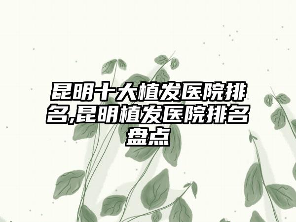 昆明十大植发医院排名,昆明植发医院排名盘点